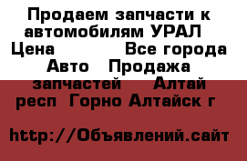 Продаем запчасти к автомобилям УРАЛ › Цена ­ 4 320 - Все города Авто » Продажа запчастей   . Алтай респ.,Горно-Алтайск г.